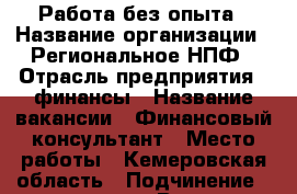 Работа без опыта › Название организации ­ Региональное НПФ › Отрасль предприятия ­ финансы › Название вакансии ­ Финансовый консультант › Место работы ­ Кемеровская область › Подчинение ­ менеджеру › Возраст от ­ 19 › Возраст до ­ 50 - Кемеровская обл., Белово г. Работа » Вакансии   